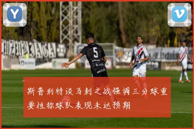 斯普利特谈马刺之战强调三分球重要性称球队表现未达预期