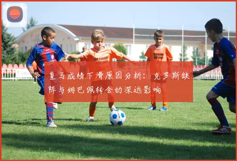 皇马成绩下滑原因分析：克罗斯缺阵与姆巴佩转会的深远影响