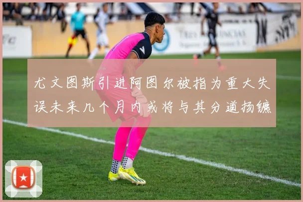 尤文图斯引进阿图尔被指为重大失误未来几个月内或将与其分道扬镳