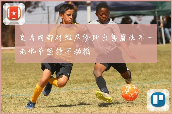 皇马内部对维尼修斯出售看法不一老佛爷坚持不动摇