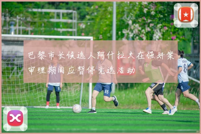 巴黎市长候选人阿什拉夫在强奸案审理期间应暂停竞选活动