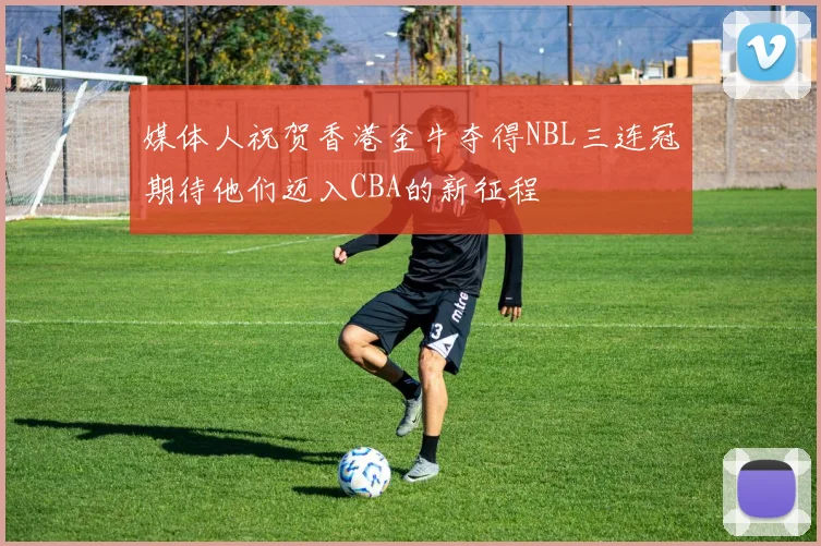 媒体人祝贺香港金牛夺得NBL三连冠期待他们迈入CBA的新征程