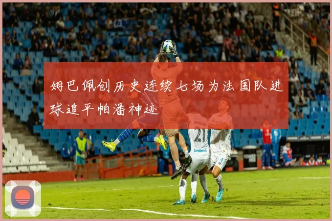 姆巴佩创历史连续七场为法国队进球追平帕潘神迹